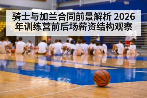 骑士与加兰合同前景解析 2026年训练营前后场薪资结构观察