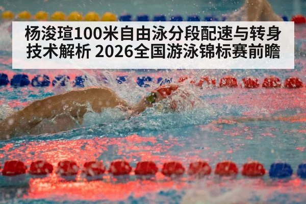 杨浚瑄100米自由泳分段配速与转身技术解析 2026全国游泳锦标赛前瞻