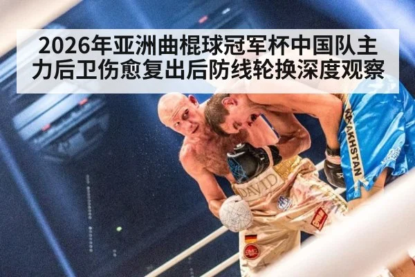 2026年亚洲曲棍球冠军杯中国队主力后卫伤愈复出后防线轮换深度观察